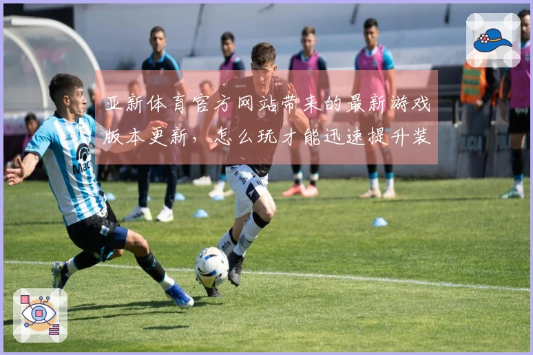 亚新体育官方网站带来的最新游戏版本更新，怎么玩才能迅速提升装备？