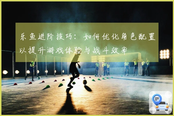 乐鱼进阶技巧：如何优化角色配置以提升游戏体验与战斗效率