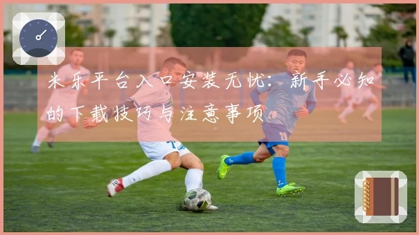 米乐平台入口安装无忧：新手必知的下载技巧与注意事项
