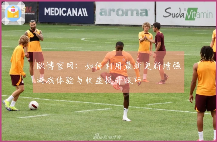 欧博官网：如何利用最新更新增强游戏体验与收益提升技巧